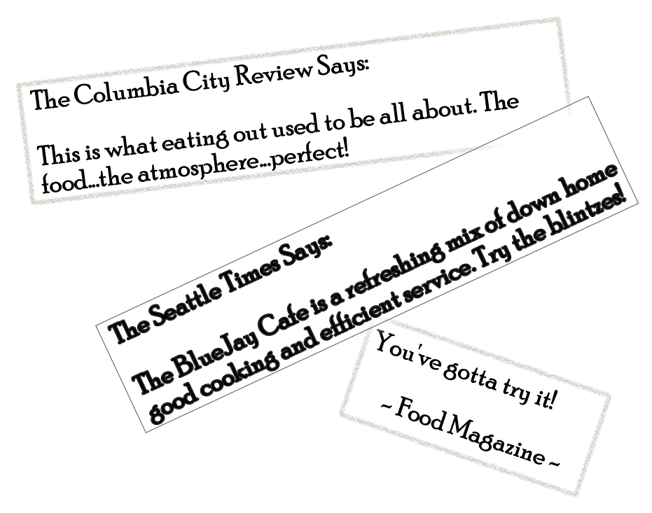 The Seattle Times Says: The BlueJay Cafe is a refreshing mix of down home good cooking and efficient service. Try the blintzes!